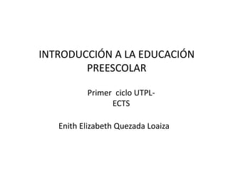 INTRODUCCIÓN A LA EDUCACIÓN
PREESCOLAR
Enith Elizabeth Quezada Loaiza
Primer ciclo UTPL-
ECTS
 