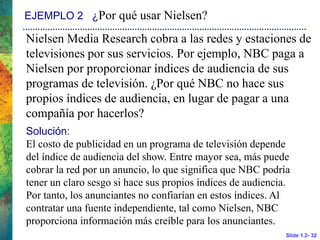 Slide 1.2- 32
EJEMPLO 2 ¿Por qué usar Nielsen?
Nielsen Media Research cobra a las redes y estaciones de
televisiones por sus servicios. Por ejemplo, NBC paga a
Nielsen por proporcionar índices de audiencia de sus
programas de televisión. ¿Por qué NBC no hace sus
propios índices de audiencia, en lugar de pagar a una
compañía por hacerlos?
Solución:
El costo de publicidad en un programa de televisión depende
del índice de audiencia del show. Entre mayor sea, más puede
cobrar la red por un anuncio, lo que significa que NBC podría
tener un claro sesgo si hace sus propios índices de audiencia.
Por tanto, los anunciantes no confiarían en estos índices. Al
contratar una fuente independiente, tal como Nielsen, NBC
proporciona información más creíble para los anunciantes.
 
