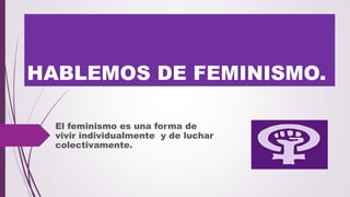 HABLEMOS DE FEMINISMO.
El feminismo es una forma de
vivir individualmente y de luchar
colectivamente.
 