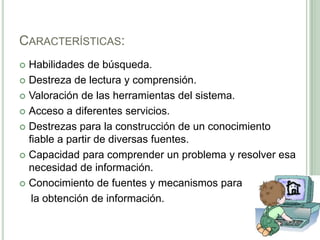Características:Habilidades de búsqueda.Destreza de lectura y comprensión.Valoración de las herramientas del sistema.Acceso a diferentes servicios.Destrezas para la construcción de un conocimiento fiable a partir de diversas fuentes.Capacidad para comprender un problema y resolver esa necesidad de información.Conocimiento de fuentes y mecanismos para     la obtención de información.