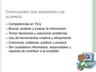 Capacidades que adquieren los alumnos.Competencias en TICsBuscar, analizar y evaluar la informaciónTomar decisiones y solucionar problemasUso de herramientas creativa y eficazmenteComunicar, colaborar, publicar y producirSer ciudadanos informados, responsables y capaces de contribuir a la sociedad