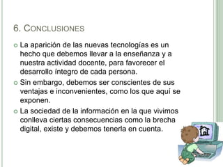 6. ConclusionesLa aparición de las nuevas tecnologías es un hecho que debemos llevar a la enseñanza y a nuestra actividad docente, para favorecer el desarrollo íntegro de cada persona. Sin embargo, debemos ser conscientes de sus ventajas e inconvenientes, como los que aquí se exponen.La sociedad de la información en la que vivimos conlleva ciertas consecuencias como la brecha digital, existe y debemos tenerla en cuenta.