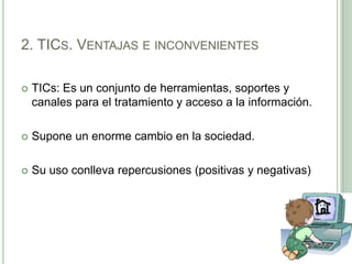 2. TICs. Ventajas e inconvenientesTICs: Es un conjunto de herramientas, soportes y canales para el tratamiento y acceso a la información.Supone un enorme cambio en la sociedad.Su uso conlleva repercusiones (positivas y negativas)