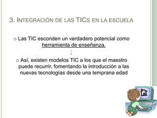 3. Integración de las TICs en la escuelaLas TIC esconden un verdadero potencial como herramienta de enseñanza. Así, existen modelos TIC a los que el maestro puede recurrir, fomentando la introducción a las nuevas tecnologías desde una temprana edad