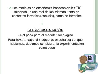 Los modelos de enseñanza basados en las TIC suponen un uso real de las mismas, tanto en contextos formales (escuela), como no formalesLA EXPERIMENTACIÓNEs el paso para el modelo tecnológico Para llevar a cabo el modelo de enseñanza del que hablamos, debemos considerar la experimentación como base