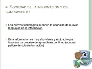 4. Sociedad de la información y del conocimientoLas nuevas tecnologías suponen la aparición de nuevos lenguajes de la informaciónEsta información es muy abundante y rápida, lo que favorece un proceso de aprendizaje continuo (aunque peligro de sobreinformación) 