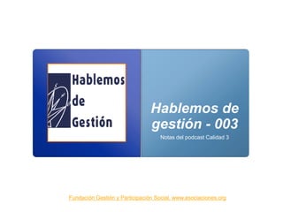 Hablemos de
gestión - 003
Notas del podcast Calidad 3
Fundación Gestión y Participación Social. www.asociaciones.org
 