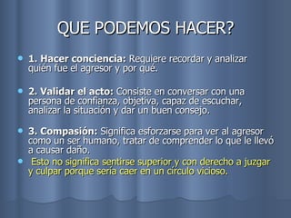 QUE PODEMOS HACER? 1. Hacer conciencia:  Requiere recordar y analizar quién fue el agresor y por qué. 2. Validar el acto:  Consiste en conversar con una persona de confianza, objetiva, capaz de escuchar, analizar la situación y dar un buen consejo.  3. Compasión:  Significa esforzarse para ver al agresor como un ser humano, tratar de comprender lo que le llevó a causar daño. Esto no significa sentirse superior y con derecho a juzgar y culpar porque sería caer en un círculo vicioso. 
