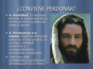 ¿CONVIENE PERDONAR? 4. Humildad:  Es necesario eliminar el orgullo que actúa como una barrera antes de ceder el perdón.  5. Perdonarse a sí mismo:  Significa reflexionar sobre los errores propios, ya se hayan cometido consciente o inconscientemente, perdonarse y superarlos. Este acto debe corresponder a un proceso de aceptación de sí mismo. 