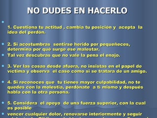 NO DUDES EN HACERLO   1. Cuestiona tu actitud , cambia tu posición y  acepta  la idea del perdón.  2. Si acostumbras  sentirse herido por pequeñeces, determina por qué surge ese malestar.  Tal vez descubras que no vale la pena el enojo. 3. Ver las cosas desde afuera, no insistas en el papel de víctima y observa  el caso como si se tratara de un amigo. 4. Si reconoces que  tu tienes mayor culpabilidad, no te quedes con la molestia, perdónate  a tí mismo y después  habla con la otra persona. 5. Considera  el apoyo  de una fuerza superior, con la cual es posible  vencer cualquier dolor, renovarse interiormente y seguir adelante. La Biblia nos habla de que podemos confiar en el Señor cuando nosotros no podemos salir adelante.  