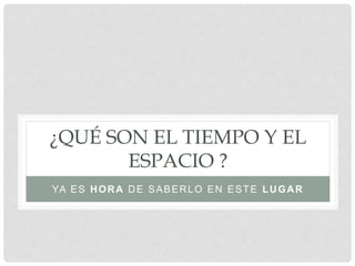 ¿QUÉ SON EL TIEMPO Y EL
ESPACIO ?
YA ES HORA DE SABERLO EN ESTE LUGAR
 