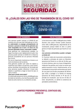 EXCELENCIA EN SEGURIDAD
10. ¿CUÁLES SON LAS VÍAS DE TRANSMISIÓN DE EL COVID 19?
VÍAS DE TRANSMISIÓN VÍAS DE TRANSMISIÓN
Una persona puede contraer el COVID-19 por
contacto con otra que esté infectada por el virus.
La enfermedad se propaga principalmente de
persona a persona a través de las gotículas que
salen despedidas de la nariz o la boca de una
persona infectada al toser, estornudar o hablar.
Estas gotículas son relativamente pesadas, no
llegan muy lejos y caen rápidamente al suelo. Una
persona puede contraer el COVID-19 si inhala las
gotículas procedentes de una persona infectada
por el virus.
Por eso es importante mantenerse al menos a un
metro de distancia de los demás.
Estas gotículas pueden caer sobre los objetos y
superficies que rodean a la persona, como mesas,
pomos, barandas, herramientas, etc. de modo que
otras personas pueden infectarse si tocan esos
objetos o superficies y luego se tocan los ojos, la
nariz o la boca.
¿Qué pasa cuando estornudas?
Un estornudo provoca en torno a 40.000 gotículas
de todos los tamaños, y las más finas pueden volar
hasta los ocho metros en un ambiente cerrado.
La tos lanza entre 1.000 y 3.000 gotículas y hablar
durante unos pocos minutos puede provocar
entre 100 y 6.000 gotículas, dependiendo de la
vocalización, porque hablar en alto o a gritos
genera el triple de partículas que hacerlo en voz
baja.
¿Las personas asintomáticas pueden contagiar
el COVID-19?
Sí. El primer indicio de transmisión asintomática
se detectó a principios de enero en Shenzhen
(provincia de China) en un niño de 10 años que
no tenía síntomas, pero en el que el diagnóstico
molecular fue positivo, por lo que se asume que
podría transmitir el virus. Posteriormente, se ha
constatado la transmisión asintomática por parte
de una joven de 20 años procedente de Wuhan
que visitó y contagió a su familia en Anyang
(provincia de China) durante el 4º día de su
periodo de incubación, que fue de 19 días en
total. Actualmente, se admite la existencia de
portadores asintomáticos.
¡JUNTOS PODREMOS PREVENIR EL CONTAGIO DEL
COVID-19!
 