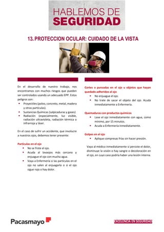 EXCELENCIA EN SEGURIDAD
13. PROTECCION OCULAR: CUIDADO DE LA VISTA
En el desarrollo de nuestro trabajo, nos
encontramos con muchos riesgos que pueden
ser controlados usando un adecuado EPP. Estos
peligros son:
 Proyectiles (polvo, concreto, metal, madera
y otras partículas).
 Sustancias Químicas (salpicaduras y gases)
 Radiación (especialmente, luz visible,
radiación ultravioleta, radiación térmica o
infrarroja y láser.
En el caso de sufrir un accidente, que involucre
a nuestros ojos, debemos tener presente:
Partículas en el ojo
 No se frote el ojo.
 Acuda al lavaojos más cercano y
enjuague el ojo con mucha agua.
 Vaya a Enfermería si las partículas en el
ojo no salen al enjuagarlo o si el ojo
sigue rojo o hay dolor.
Cortes o punzadas en el ojo u objetos que hayan
quedado adheridos al ojo
 No enjuague el ojo.
 No trate de sacar el objeto del ojo. Acuda
inmediatamente a Enfermería.
Quemaduras con productos químicos
 Lave el ojo inmediatamente con agua, como
mínimo, por 15 minutos.
 Acuda a Enfermería inmediatamente.
Golpes en el ojo
 Aplique compresas frías sin hacer presión.
Vaya al médico inmediatamente si persiste el dolor,
disminuye la visión o hay sangre o decoloración en
el ojo, en cuyo caso podría haber una lesión interna.
 