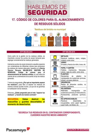 EXCELENCIA EN SEGURIDAD
17. CÓDIGO DE COLORES PARA EL ALMACENAMIENTO
DE RESIDUOS SÓLIDOS
“SEGREGA TUS RESIDUOS EN EL CONTENEDOR CORREPONDIENTE,
CUIDEMOS NUESTRO MEDIO AMBIENTE”
NTP 900.058:2019 NTP 900.058:2019
Como parte de la gestión de los residuos sólidos, es
importante conocer los puntos de acopio temporal para
segregar correctamente los residuos generados.
Llamamos puntos de acopio temporal a aquellos espacios
con contenedores de diferentes colores para almacenar
los residuos de manera adecuada, basados en la Norma
Técnica Peruana 900.058:2019 GESTIÓN DE
RESIDUOS. Código de colores para el
almacenamiento de residuos sólidos, la cual indica los
colores de los contenedores de acuerdo al tipo de residuo
generado.
Y ahora te preguntarás ¿Por qué es importante separar
los residuos?, pues fácil, al separar tus residuos de
manera correcta ayudas mucho, ya que así se garantiza
la reutilización de los residuos.
Entonces, ¿Estás preparado para el reto “separar tus
residuos”, y hacerlo de manera correcta?
RECUERDA: Debes destruir las
mascarillas y guantes descartables al
momento de desecharlos.
AMARILLO
METALES:
Residuos metálicos, acero, rodajes,
chatarra, entre otros.
PLOMO
VIDRIO:
Envases y frascos de vidrio, lunas, etc.
AZUL
PAPEL Y CARTÓN:
Folletos, impresiones, fotocopias,
sobres, cajas de cartón, entre otros.
BLANCO
PLÁSTICO:
Recipientes de plástico no
impregnados de sustancias químicas,
bolsas y envases plásticos.
MARRÓN
ORGÁNICOS:
Restos de alimentos cocidos, no
cocidos y jardinería.
ROJO
PELIGROSOS:
Materiales impregnados con
sustancias químicas y/o hidrocarburos,
fluorescentes, productos químicos,
etc.
NEGRO
NO APROVECHABLES:
Residuos desechables no
recuperables, como papel higiénico,
papel toalla, servilletas, etc.
 