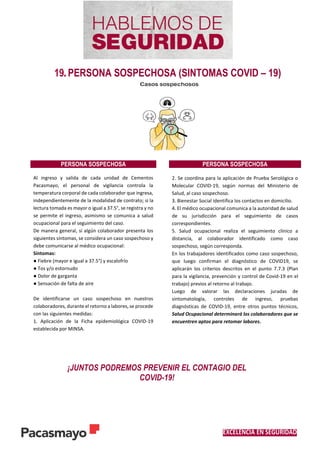 EXCELENCIA EN SEGURIDAD
19. PERSONA SOSPECHOSA (SINTOMAS COVID – 19)
PERSONA SOSPECHOSA PERSONA SOSPECHOSA
Al ingreso y salida de cada unidad de Cementos
Pacasmayo, el personal de vigilancia controla la
temperatura corporal de cada colaborador que ingresa,
independientemente de la modalidad de contrato; si la
lectura tomada es mayor o igual a 37.5°, se registra y no
se permite el ingreso, asimismo se comunica a salud
ocupacional para el seguimiento del caso.
De manera general, si algún colaborador presenta los
siguientes síntomas, se considera un caso sospechoso y
debe comunicarse al médico ocupacional:
Síntomas:
● Fiebre (mayor e igual a 37.5°) y escalofrío
● Tos y/o estornudo
● Dolor de garganta
● Sensación de falta de aire
De identificarse un caso sospechoso en nuestros
colaboradores, durante el retorno a labores, se procede
con las siguientes medidas:
1. Aplicación de la Ficha epidemiológica COVID-19
establecida por MINSA.
2. Se coordina para la aplicación de Prueba Serológica o
Molecular COVID-19, según normas del Ministerio de
Salud, al caso sospechoso.
3. Bienestar Social identifica los contactos en domicilio.
4. El médico ocupacional comunica a la autoridad de salud
de su jurisdicción para el seguimiento de casos
correspondientes.
5. Salud ocupacional realiza el seguimiento clínico a
distancia, al colaborador identificado como caso
sospechoso, según corresponda.
En los trabajadores identificados como caso sospechoso,
que luego confirman el diagnóstico de COVID19, se
aplicarán los criterios descritos en el punto 7.7.3 (Plan
para la vigilancia, prevención y control de Covid-19 en el
trabajo) previos al retorno al trabajo.
Luego de valorar las declaraciones juradas de
sintomatología, controles de ingreso, pruebas
diagnósticas de COVID-19, entre otros puntos técnicos,
Salud Ocupacional determinará los colaboradores que se
encuentren aptos para retomar labores.
¡JUNTOS PODREMOS PREVENIR EL CONTAGIO DEL
COVID-19!
 