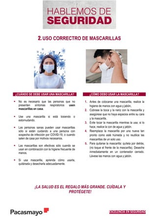 EXCELENCIA EN SEGURIDAD
2. USO CORRECTRO DE MASCARILLAS
¿CUÁNDO SE DEBE USAR UNA MASCARILLA? ¿CÓMO DEBO USAR LA MASCARILLA?
 No es necesario que las personas que no
presenten síntomas respiratorios usen
mascarillas en casa.
 Use una mascarilla si está tosiendo o
estornudando.
 Las personas sanas pueden usar mascarillas
sólo si están cuidando a una persona con
sospecha de infección por COVID-19, o cuando
salen de casa por motivos necesarios.
 Las mascarillas son efectivas sólo cuando se
usan en combinación con la higiene frecuente de
manos.
 Si usa mascarilla, aprenda cómo usarla,
quitársela y desecharla adecuadamente.
1. Antes de colocarse una mascarilla, realice la
higiene de manos con agua y jabón,
2. Cúbrase la boca y la nariz con la mascarilla y
asegúrese que no haya espacios entre su cara
y la mascarilla.
3. Evite tocar la mascarilla mientras la usa; si lo
hace, realice la con de agua y jabón.
4. Reemplace la mascarilla por una nueva tan
pronto como esté húmeda y no reutilice las
mascarillas de un solo uso.
5. Para quitarse la mascarilla: quítela por detrás,
(no toque el frente de la mascarilla). Deseche
inmediatamente en un contenedor cerrado.
Lávese las manos con agua y jabón.
¡LA SALUD ES EL REGALO MÁS GRANDE. CUÍDALA Y
PROTÉGETE!
 