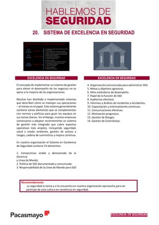 EXCELENCIA EN SEGURIDAD
20. SISTEMA DE EXCELENCIA EN SEGURIDAD
EXCELENCIA EN SEGURIDAD EXCELENCIA EN SEGURIDAD
El concepto de implementar un sistema de gestión
para elevar el desempeño de los negocios no es
ajeno a la mayoría de las organizaciones.
Muchas han diseñado e implementado sistemas
que describen cómo se manejan sus operaciones
– al menos en el papel. Este sistema generalmente
contiene varios elementos que se complementan
con normas y políticas para guiar los equipos en
sus tareas diarias. Sin embargo, muchas empresas
comenzaron a adoptar recientemente un sistema
de gestión más integrado que cubre aspectos
operativos más amplios, incluyendo seguridad,
salud y medio ambiente, gestión de activos y
riesgos, cadena de suministros y mejora continua.
En nuestra organización el Sistema en Excelencia
de Seguridad contiene 14 elementos:
1. Compromiso visible y demostrado de la
Gerencia
y Línea de Mando.
2. Política de SSO documentada y comunicada.
3. Responsabilidad de la Línea de Mando para SSO
4. Organización estructurada para administrar SSO.
5. Metas y objetivos agresivos.
6. Altos estándares de desempeño.
7. Papel de la función de SSO
8. Auditorias efectivas.
9. Informes y Análisis de Incidentes y Accidentes.
10. Capacitación y entrenamiento continuos.
11. Comunicaciones efectivas.
12. Motivación progresiva.
13. Gestión de Riesgos
14. Gestión de Contratistas.
Recomendaciones
La seguridad es tarea y si te encuentra en nuestra organización aprovecha para ser
partícipe de esta cultura en excelencia en seguridad.
 