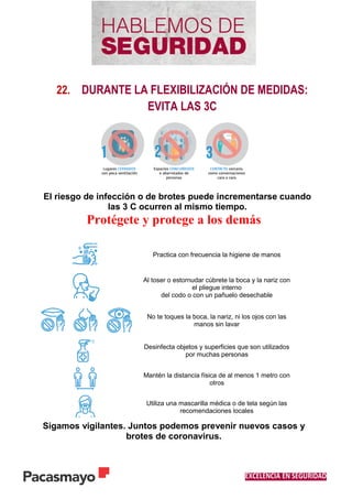 EXCELENCIA EN SEGURIDAD
22. DURANTE LA FLEXIBILIZACIÓN DE MEDIDAS:
EVITA LAS 3C
El riesgo de infección o de brotes puede incrementarse cuando
las 3 C ocurren al mismo tiempo.
Protégete y protege a los demás
Practica con frecuencia la higiene de manos
Al toser o estornudar cúbrete la boca y la nariz con
el pliegue interno
del codo o con un pañuelo desechable
No te toques la boca, la nariz, ni los ojos con las
manos sin lavar
Desinfecta objetos y superficies que son utilizados
por muchas personas
Mantén la distancia física de al menos 1 metro con
otros
Utiliza una mascarilla médica o de tela según las
recomendaciones locales
Sigamos vigilantes. Juntos podemos prevenir nuevos casos y
brotes de coronavirus.
 