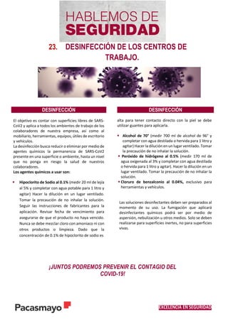 EXCELENCIA EN SEGURIDAD
23. DESINFECCIÓN DE LOS CENTROS DE
TRABAJO.
DESINFECCIÓN DESINFECCIÓN
El objetivo es contar con superficies libres de SARS-
CoV2 y aplica a todos los ambientes de trabajo de los
colaboradores de nuestra empresa, así como al
mobiliario, herramientas, equipos, útiles de escritorio
y vehículos.
La desinfección busca reducir o eliminar por medio de
agentes químicos la permanencia de SARS-CoV2
presente en una superficie o ambiente, hasta un nivel
que no ponga en riesgo la salud de nuestros
colaboradores.
Los agentes químicos a usar son:
 Hipoclorito de Sodio al 0.1% (medir 20 ml de lejía
al 5% y completar con agua potable para 1 litro y
agitar) Hacer la dilución en un lugar ventilado.
Tomar la precaución de no inhalar la solución.
Seguir las instrucciones de fabricantes para la
aplicación. Revisar fecha de vencimiento para
asegurarse de que el producto no haya vencido.
Nunca se debe mezclar cloro con amoniaco ni con
otros productos o limpieza. Dado que la
concentración de 0.1% de hipoclorito de sodio es
alta para tener contacto directo con la piel se debe
utilizar guantes para aplicarla.
 Alcohol de 70° (medir 700 ml de alcohol de 96° y
completar con agua destilada o hervida para 1 litro y
agitar) Hacer la dilución en un lugar ventilado. Tomar
la precaución de no inhalar la solución.
 Peróxido de hidrógeno al 0.5% (medir 170 ml de
agua oxigenada al 3% y completar con agua destilada
o hervida para 1 litro y agitar). Hacer la dilución en un
lugar ventilado. Tomar la precaución de no inhalar la
solución.
 Cloruro de benzalconio al 0.04%, exclusivo para
herramientas y vehículos.
Las soluciones desinfectantes deben ser preparados al
momento de su uso. La fumigación que aplicará
desinfectantes químicos podrá ser por medio de
aspersión, nebulización u otros medios. Solo se deben
realizarse para superficies inertes, no para superficies
vivas.
¡JUNTOS PODREMOS PREVENIR EL CONTAGIO DEL
COVID-19!
 