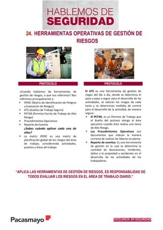 EXCELENCIA EN SEGURIDAD
24. HERRAMIENTAS OPERATIVAS DE GESTIÓN DE
RIESGOS
“APLICA LAS HERRAMIENTAS DE GESTIÓN DE RIESGOS, ES RESPONSABILIDAD DE
TODOS EVALUAR LOS RIESGOS EN EL ÁREA DE TRABAJO DIARIO.”
PROTOCOLO PROTOCOLO
¿Cuando hablamos de herramientas de
gestión de riesgos, a qué nos referimos? Nos
referimos principalmente a:
 IPERC (Matriz de Identificación de Peligros
y Evaluación de Riesgos)
 ATS (Análisis de Trabajo Seguro)
 PETAR (Permiso Escrito de Trabajo de Alto
Riesgo)
 Procedimientos Operativos
 Reporte de Eventos
¿Sabes cuándo aplicar cada uno de
ellos?
 La matriz IPERC es una matriz de
planificación global de los riesgos del área
de trabajo, considerando actividades,
puestos y áreas de trabajo.
El ATS es una herramienta de gestión de
riegos del día a día, donde se determina el
paso a paso a seguir para el desarrollo de las
actividades, se valoran los riesgos de cada
tarea y se determinan medidas de control
para el desarrollo de la actividad, de manera
segura.
 El PETAR, es un Permiso de Trabajo que
el dueño del proceso otorga al área
ejecutora cuando ésta realiza una tarea
de Alto Riesgo.
 Los Procedimientos Operativos son
documentos que indican la manera
correcta de realizar las labores en planta.
 Reporte de eventos: Es una herramienta
de gestión en la cual se determina la
cantidad de desviaciones, incidentes,
daños a la propiedad y accidentes en el
desarrollo de las actividades de los
trabajadores.
 
