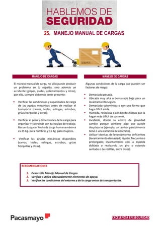 EXCELENCIA EN SEGURIDAD
25. MANEJO MANUAL DE CARGAS
MANEJO DE CARGAS MANEJO DE CARGAS
El manejo manual de carga, no sólo puede producir
un problema en tu espalda, sino además un
accidente (golpes, caídas, aplastamientos y otros),
por ello, siempre debemos tener presente:
 Verificar las condiciones y capacidades de carga
de las ayudas mecánicas antes de realizar el
transporte (carros, tecles, eslingas, estrobos,
grúas horquillas y otras).
 Verificar el peso y dimensiones de la carga para
organizar y coordinar con tu equipo de trabajo.
Recuerda que el límite de carga humana máxima
es 25 Kg. para hombres y 15 Kg. para mujeres.
 Verificar las ayudas mecánicas disponibles
(carros, tecles, eslingas, estrobos, grúas
horquillas y otras).
Algunas condiciones de la carga que pueden ser
factores de riesgo:
 Demasiado pesada.
 Ubicada muy alta o demasiado baja para un
levantamiento seguro.
 Demasiado voluminosa o con una forma que
haga difícil asirla.
 Húmeda, resbalosa o con bordes filosos que la
hagan más difícil de sostener.
 Inestable, donde su centro de gravedad
cambie porque contiene algo que puede
desplazarse (ejemplo, un tambor parcialmente
lleno o una carretilla de concreto).
 Utilizar técnicas de levantamiento deficientes
(levantamiento demasiado rápido, frecuente o
prolongado; levantamiento con la espalda
doblada o realizando un giro o estando
sentado o de rodillas, entre otros).
RECOMENDACIONES
1. Desarrolla Manejo Manual de Cargas.
2. Verifica y utiliza adecuadamente elementos de apoyo.
3. Verifica las condiciones del entorno y de la carga antes de transportarlas.
 