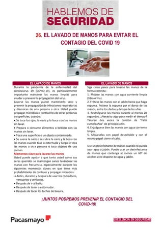 EXCELENCIA EN SEGURIDAD
26. EL LAVADO DE MANOS PARA EVITAR EL
CONTAGIO DEL COVID 19
EL LAVADO DE MANOS EL LAVADO DE MANOS
Durante la pandemia de la enfermedad del
coronavirus 19 (COVID-19), es particularmente
importante mantener las manos limpias para
ayudar a prevenir la propagación del virus.
Lavarse las manos puede mantenerlo sano y
prevenir la propagación de infecciones respiratorias
y diarreicas de una persona a otra. Usted puede
propagar microbios o contraerlos de otras personas
o superficies, cuando:
 Se toca los ojos, la nariz y la boca con las manos
sin lavar.
 Prepara o consume alimentos o bebidas con las
manos sin lavar.
 Toca una superficie o un objeto contaminado.
 Se suena la nariz o se cubre la nariz y la boca con
las manos cuando tose o estornuda y luego le toca
las manos a otra persona o toca objetos de uso
común.
Momentos clave para lavarse las manos
Usted puede ayudar a que tanto usted como sus
seres queridos se mantengan sanos lavándose las
manos con frecuencia, especialmente durante los
siguientes momentos claves en que tiene más
probabilidades de contraer y propagar microbios:
 Antes, durante y después de usar los comedores,
vestuarios y vehículos.
 Después de ir al baño.
 Después de toser o estornudar.
 Después de tocar los tachos de basura.
Siga cinco pasos para lavarse las manos de la
forma correcta:
1. Mójese las manos con agua corriente limpia
(tibia o fría).
2. Frótese las manos con el jabón hasta que haga
espuma. Frótese la espuma por el dorso de las
manos, entre los dedos y debajo de las uñas.
3. Restriéguese las manos durante al menos 20
segundos. ¿Necesita algo para medir el tiempo?
Tararee dos veces la canción de “Feliz
cumpleaños” de principio a fin.
4. Enjuáguese bien las manos con agua corriente
limpia.
5. Séqueselas con papel desechable y con el
mismo papel cierre el caño.
Use un desinfectante de manos cuando no pueda
usar agua y jabón. Puede usar un desinfectante
de manos que contenga al menos un 60° de
alcohol si no dispone de agua y jabón.
¡JUNTOS PODREMOS PREVENIR EL CONTAGIO DEL
COVID-19!
 