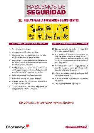 EXCELENCIA EN SEGURIDAD
27. REGLAS PARA LA PREVENCIÓN DE ACCIDENTES
RECUERDA: LAS REGLAS PUEDEN PREVENIR ACCIDENTES
REGLAS PAR LA PREVENCION DE ACCIDENTES REGLAS PAR LA PREVENCION DE ACCIDENTES
1. Trabaje en un área limpia.
2. Área bien iluminada y bien ventilada.
3. Identifique que su maquinaria este en buen
estado, antes de ponerla en operación.
4. Familiarizase con su maquinaria y equipo antes
de tocarla, lea las instrucciones y/o operaciones
de control y aclare sus dudas.
5. Verifique que su equipo posea indicaciones
visibles, palancas, manuales, etc. En buen estado
y que las guardas se encuentren en su sitio.
6. Reporte cualquier anomalía de su equipo.
7. Utilice su equipo de protección personal.
8. Nunca trate de hacer reparaciones improvisadas
o riesgosas con su equipo.
9. Si tiene una maquina a su cargo no permita que
otra persona no autorizada la utilice.
10. Observe siempre las reglas de seguridad
dentro del área de trabajo.
11. Si va a operar algún equipo o maquinaria no
debe de llevar puestos: collares, pulseras,
relojes, corbatas, o ropa que pueda atorarse
con algún componente durante la operación
de la maquinaria.
12. Recuerde que las bromas o juegos dentro del
área de trabajo no están permitidas, evite
disgustos o llamadas de atención.
13. Informe de cualquier condición de inseguridad
que observe en su área.
14. Al terminar de usar su equipo desconecté de la
electricidad.
15. Limpie y póngalo en un lugar seguro.
 