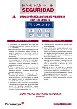 EXCELENCIA EN SEGURIDAD
28. BUENAS PRÁCTICAS DE TRABAJO PARA HACER
FRENTE AL COVID 19
PRACTICAS DE TRABAJO PRACTICAS DE TRABAJO
A continuación, te presentamos una serie de
medidas que debemos tener en cuenta para hacerle
frente al COVID 19:
1. Las tareas y procesos laborales deben planificarse
para que los colaboradores puedan mantener la
distancia social, tanto en la entrada y salida al
centro de trabajo como durante la permanencia
en el mismo.
2. Cuando ingrese a áreas comunes hágalo de forma
escalonada para evitar aglomeraciones, de igual
manera cuando usemos los buses, minibuses,
marcadores o cajeros automáticos. Respete el
distanciamiento social.
3. Debemos respetar el aforo de los ambientes de
trabajo, nunca minimice esta disposición, en
ambientes pequeños y cerrados la posibilidad de
contagio se acrecienta.
4.Se recomienda facilitar el teletrabajo y las
reuniones por teléfono o videoconferencia,
especialmente si el centro de trabajo no cuenta
con espacios donde los trabajadores puedan
respetar la distancia interpersonal.
5. Es obligatorio usar la mascarilla y/o respirador en
todo momento y en todo lugar, evite tocársela y
cuando la deseche, destrúyalas, hágalo
correctamente. Nunca la deje sobre bancas, sobre
casilleros, colgadas de las duchas, etc.
6. Evita el saludo con contacto físico, incluido el dar
la mano o abrazar.
7. Está prohibido utilizar equipos y dispositivos de
otros trabajadores. En caso de que sea
necesario, aumenta las medidas de precaución
y, si puedes, desinféctalos antes de usarlo. Si no
es posible, lávate las manos inmediatamente
después de haberlos usado.
8. Lávate frecuentemente las manos con agua y
jabón, o con una solución hidroalcohólica. Es
especialmente importante lavarse después de
toser o estornudar o después de tocar
superficies de uso común
9.Cúbrete la nariz y la boca con un pañuelo
desechable al toser y estornudar, y deséchalo en
el contenedor de residuos biocontaminados. Si
no dispones de pañuelos emplea la parte interna
del codo para no contaminar las manos.
10.Facilita el trabajo al personal de limpieza cuando
abandones tu puesto, despejando lo máximo
posible.
¡JUNTOS PODREMOS PREVENIR EL CONTAGIO DEL
COVID-19!
 