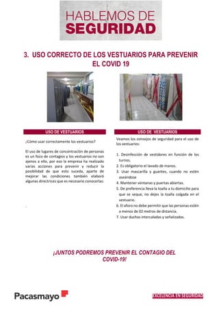 EXCELENCIA EN SEGURIDAD
3. USO CORRECTO DE LOS VESTUARIOS PARA PREVENIR
EL COVID 19
USO DE VESTUARIOS USO DE VESTUARIOS
¿Cómo usar correctamente los vestuarios?
El uso de lugares de concentración de personas
es un foco de contagios y los vestuarios no son
ajenos a ello, por eso la empresa ha realizado
varias acciones para prevenir y reducir la
posibilidad de que esto suceda, aparte de
mejorar las condiciones también elaboró
algunas directrices que es necesario conocerlas:
.
Veamos los consejos de seguridad para el uso de
los vestuarios:
1. Desinfección de vestidores en función de los
turnos.
2. Es obligatorio el lavado de manos.
3. Usar mascarilla y guantes, cuando no estén
aseándose
4. Mantener ventanas y puertas abiertas.
5. De preferencia lleva la toalla a tu domicilio para
que se seque, no dejes la toalla colgada en el
vestuario.
6. El aforo no debe permitir que las personas estén
a menos de 02 metros de distancia.
7. Usar duchas intercaladas y señalizadas.
¡JUNTOS PODREMOS PREVENIR EL CONTAGIO DEL
COVID-19!
 