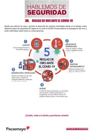 EXCELENCIA EN SEGURIDAD
30. REGLAS DE ORO ANTE EL COVID-19
Desde que salimos de casa y durante el desarrollo de nuestras actividades diarias en el trabajo, todos
debemos seguir las siguientes 05 reglas de oro ante el COVID-19 para detener la propagación del virus y
evitar enfermarse usted mismo y a otras personas.
.
¡Cuídate, cuida a tu familia y permítenos cuidarte!
Realiza la desinfección de todo
objeto antes y después de
manipular Mantener ventilación
en todo espacio cerrado.
Usar permanentemente la
mascarilla, guantes y
lentes.
Antes de ingresar a Planta
o subir a unidades móviles
de transporte.
Mantener distancia de 1
metro en espacios abiertos
y 2 metros en espacios
Lavado de manos permanente, no usar barba,
usar utensilios y objetos personales y no
compartirlos, al toser cubrirse la boca, no
expulsar fluidos al piso y evitar tocarse ojos,
nariz y boca.
 