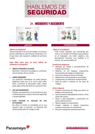 EXCELENCIA EN SEGURIDAD
31. INCIDENTE Y ACCIDENTE
¿QUE ES? CONSIDEACIONES
¿Qué es un incidente?
Suceso acaecido en el curso de trabajo, en el que la
persona afectada no sufre lesiones corporales, o en
el que éstas solo requieren cuidados de primeros
auxilios.
¿Qué debe hacer para no tener índices de
incidentes ni accidentes?
 PRESTE ATENCIÓN A SU PASO
Aprender a reconocer los peligros y a evitarlos,
ahorra tiempo, dinero y lesión.
 LIMPIE DERRAMES
Las superficies resbaladizas no suelen parecer
peligrosas hasta que se le ocurra pisar sobre
ellas, y entonces es demasiado tarde. Limpie
grasa, agua y otros derrames en cuanto los note.
 USE LOS PASAMANOS
Siempre use pasamanos en las escaleras ya que
así demostraremos nuestra cultura de seguridad
y responsabilidad.
 EVITE UTILIZAR EL CELULAR EN SUS
ACTIVIDADES
No utilice el celular en actividades en la cual
requiera toda su atención. La utilización del
celular puede poner en riesgo su vida
¿Qué es un accidente?
Todo suceso repentino que sobrevenga por
causa o con ocasión del trabajo y que produzca
en el trabajador una lesión orgánica, una
perturbación funcional, una invalidez o la
muerte. Las causas pueden ser:
Condiciones peligrosas
 Métodos de trabajo y procedimientos de
trabajo incorrectos.
 Defectos en los equipos, maquinarias,
herramientas de trabajo e instalaciones.
 Incorrecta colocación de los materiales.
 Maquinarias y herramientas en mal estado.
 Instalaciones con deficiente mantenimiento.
 Falta de orden y limpieza en las áreas de
trabajo.
Actos inseguros
 Provocar situaciones de riesgo que ponen en
peligro a otras personas.
 Usar de manera inapropiada las manos u otras
partes del cuerpo.
 Llevar a cabo actividades u operaciones sin
previo adiestramiento.
 Operar equipos sin autorización.
 Limpiar, engrasar o reparar maquinaria
cuando se encuentra en movimiento.
 No usar el equipo de protección personal.
 
