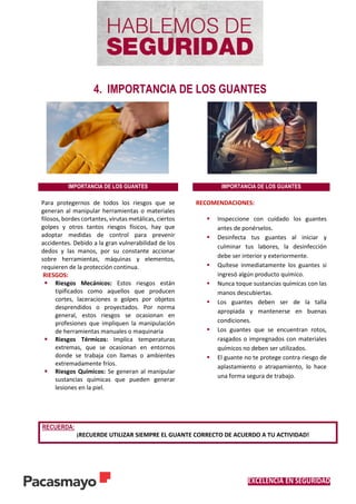 EXCELENCIA EN SEGURIDAD
4. IMPORTANCIA DE LOS GUANTES
IMPORTANCIA DE LOS GUANTES IMPORTANCIA DE LOS GUANTES
Para protegernos de todos los riesgos que se
generan al manipular herramientas o materiales
filosos, bordes cortantes, virutas metálicas, ciertos
golpes y otros tantos riesgos físicos, hay que
adoptar medidas de control para prevenir
accidentes. Debido a la gran vulnerabilidad de los
dedos y las manos, por su constante accionar
sobre herramientas, máquinas y elementos,
requieren de la protección continua.
RIESGOS:
 Riesgos Mecánicos: Estos riesgos están
tipificados como aquellos que producen
cortes, laceraciones o golpes por objetos
desprendidos o proyectados. Por norma
general, estos riesgos se ocasionan en
profesiones que impliquen la manipulación
de herramientas manuales o maquinaria
 Riesgos Térmicos: Implica temperaturas
extremas, que se ocasionan en entornos
donde se trabaja con llamas o ambientes
extremadamente fríos.
 Riesgos Químicos: Se generan al manipular
sustancias químicas que pueden generar
lesiones en la piel.
RECOMENDACIONES:
 Inspeccione con cuidado los guantes
antes de ponérselos.
 Desinfecta tus guantes al iniciar y
culminar tus labores, la desinfección
debe ser interior y exteriormente.
 Quítese inmediatamente los guantes si
ingresó algún producto químico.
 Nunca toque sustancias químicas con las
manos descubiertas.
 Los guantes deben ser de la talla
apropiada y mantenerse en buenas
condiciones.
 Los guantes que se encuentran rotos,
rasgados o impregnados con materiales
químicos no deben ser utilizados.
 El guante no te protege contra riesgo de
aplastamiento o atrapamiento, lo hace
una forma segura de trabajo.
RECUERDA:
¡RECUERDE UTILIZAR SIEMPRE EL GUANTE CORRECTO DE ACUERDO A TU ACTIVIDAD!
 
