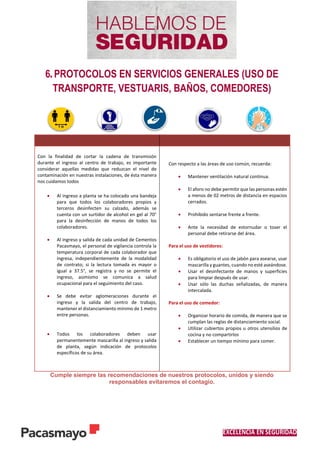 EXCELENCIA EN SEGURIDAD
6. PROTOCOLOS EN SERVICIOS GENERALES (USO DE
TRANSPORTE, VESTUARIS, BAÑOS, COMEDORES)
Cumple siempre las recomendaciones de nuestros protocolos, unidos y siendo
responsables evitaremos el contagio.
Con la finalidad de cortar la cadena de transmisión
durante el ingreso al centro de trabajo, es importante
considerar aquellas medidas que reduzcan el nivel de
contaminación en nuestras instalaciones, de ésta manera
nos cuidamos todos
 Al ingreso a planta se ha colocado una bandeja
para que todos los colaboradores propios y
terceros desinfecten su calzado, además se
cuenta con un surtidor de alcohol en gel al 70°
para la desinfección de manos de todos los
colaboradores.
 Al ingreso y salida de cada unidad de Cementos
Pacasmayo, el personal de vigilancia controla la
temperatura corporal de cada colaborador que
ingresa, independientemente de la modalidad
de contrato; si la lectura tomada es mayor o
igual a 37.5°, se registra y no se permite el
ingreso, asimismo se comunica a salud
ocupacional para el seguimiento del caso.
 Se debe evitar aglomeraciones durante el
ingreso y la salida del centro de trabajo,
mantener el distanciamiento mínimo de 1 metro
entre personas.
 Todos los colaboradores deben usar
permanentemente mascarilla al ingreso y salida
de planta, según indicación de protocolos
específicos de su área.
Con respecto a las áreas de uso común, recuerda:
 Mantener ventilación natural continua.
 El aforo no debe permitir que las personas estén
a menos de 02 metros de distancia en espacios
cerrados.
 Prohibido sentarse frente a frente.
 Ante la necesidad de estornudar o toser el
personal debe retirarse del área.
Para el uso de vestidores:
 Es obligatorio el uso de jabón para asearse, usar
mascarilla y guantes, cuando no esté aseándose.
 Usar el desinfectante de manos y superficies
para limpiar después de usar.
 Usar sólo las duchas señalizadas, de manera
intercalada.
Para el uso de comedor:
 Organizar horario de comida, de manera que se
cumplan las reglas de distanciamiento social.
 Utilizar cubiertos propios u otros utensilios de
cocina y no compartirlos
 Establecer un tiempo mínimo para comer.
 