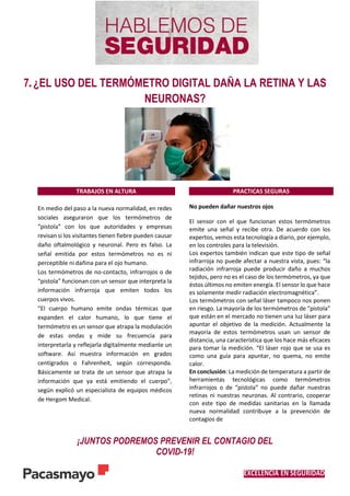EXCELENCIA EN SEGURIDAD
7. ¿EL USO DEL TERMÓMETRO DIGITAL DAÑA LA RETINA Y LAS
NEURONAS?
TRABAJOS EN ALTURA PRACTICAS SEGURAS
En medio del paso a la nueva normalidad, en redes
sociales aseguraron que los termómetros de
“pistola” con los que autoridades y empresas
revisan si los visitantes tienen fiebre pueden causar
daño oftalmológico y neuronal. Pero es falso. La
señal emitida por estos termómetros no es ni
perceptible ni dañina para el ojo humano.
Los termómetros de no-contacto, infrarrojos o de
“pistola” funcionan con un sensor que interpreta la
información infrarroja que emiten todos los
cuerpos vivos.
“El cuerpo humano emite ondas térmicas que
expanden el calor humano, lo que tiene el
termómetro es un sensor que atrapa la modulación
de estas ondas y mide su frecuencia para
interpretarla y reflejarla digitalmente mediante un
software. Así muestra información en grados
centígrados o Fahrenheit, según corresponda.
Básicamente se trata de un sensor que atrapa la
información que ya está emitiendo el cuerpo”,
según explicó un especialista de equipos médicos
de Hergom Medical.
No pueden dañar nuestros ojos
El sensor con el que funcionan estos termómetros
emite una señal y recibe otra. De acuerdo con los
expertos, vemos esta tecnología a diario, por ejemplo,
en los controles para la televisión.
Los expertos también indican que este tipo de señal
infrarroja no puede afectar a nuestra vista, pues: “la
radiación infrarroja puede producir daño a muchos
tejidos, pero no es el caso de los termómetros, ya que
éstos últimos no emiten energía. El sensor lo que hace
es solamente medir radiación electromagnética”.
Los termómetros con señal láser tampoco nos ponen
en riesgo. La mayoría de los termómetros de “pistola”
que están en el mercado no tienen una luz láser para
apuntar el objetivo de la medición. Actualmente la
mayoría de estos termómetros usan un sensor de
distancia, una característica que los hace más eficaces
para tomar la medición. “El láser rojo que se usa es
como una guía para apuntar, no quema, no emite
calor.
En conclusión: La medición de temperatura a partir de
herramientas tecnológicas como termómetros
infrarrojos o de “pistola” no puede dañar nuestras
retinas ni nuestras neuronas. Al contrario, cooperar
con este tipo de medidas sanitarias en la llamada
nueva normalidad contribuye a la prevención de
contagios de
¡JUNTOS PODREMOS PREVENIR EL CONTAGIO DEL
COVID-19!
 