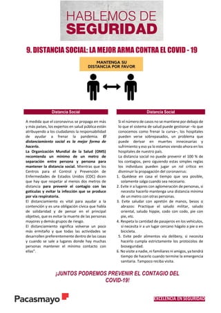 EXCELENCIA EN SEGURIDAD
9. DISTANCIA SOCIAL: LA MEJOR ARMA CONTRA EL COVID - 19
Distancia Social Distancia Social
 A medida que el coronavirus se propaga en más
y más países, los expertos en salud pública están
atribuyendo a los ciudadanos la responsabilidad
de ayudar a frenar la pandemia. El
distanciamiento social es la mejor forma de
hacerlo.
 La Organización Mundial de la Salud (OMS)
recomienda un mínimo de un metro de
separación entre persona y persona para
mantener la distancia social. Mientras que los
Centros para el Control y Prevención de
Enfermedades de Estados Unidos (CDC) dicen
que hay que respetar al menos dos metros de
distancia para prevenir el contagio con las
goticulas y evitar la infección que se produce
por vía respiratoria.
 El distanciamiento es vital para ayudar a la
contención y es una obligación cívica que habla
de solidaridad y de pensar en el principal
objetivo, que es evitar la muerte de las personas
mayores y demás grupos de riesgo.
 El distanciamiento significa volverse un poco
más ermitaño y que todas las actividades se
desarrollen preferentemente dentro de las casas
y cuando se sale a lugares donde hay muchas
personas mantener el mínimo contacto con
ellas”.
Si el número de casos no se mantiene por debajo de
lo que el sistema de salud puede gestionar –lo que
conocemos como frenar la curva–, los hospitales
pueden verse sobrepasados, un problema que
puede derivar en muertes innecesarias y
sufrimiento y eso ya lo estamos viendo ahora en los
hospitales de nuestro país.
La distancia social no puede prevenir el 100 % de
los contagios, pero siguiendo estas simples reglas
los individuos pueden jugar un rol crítico en
disminuir la propagación del coronavirus:
1. Quédese en casa el tiempo que sea posible,
solamente salga cuando sea necesario.
2. Evite ir a lugares con aglomeración de personas, si
necesita hacerlo mantenga una distancia mínima
de un metro con otras personas.
3. Evite saludar con apretón de manos, besos o
abrazos: Practique el saludo militar, saludo
oriental, saludo hippie, codo con codo, pie con
pie, etc.
4. Respeta la cantidad de pasajeros en los vehículos,
si necesita ir a un lugar cercano hágalo a pie o en
bicicleta.
5. Evite pedir alimentos vía delibery, si necesita
hacerlo cumpla estrictamente los protocolos de
bioseguridad.
6. No visite a nadie, ni familiares ni amigos, ya tendrá
tiempo de hacerlo cuando termine la emergencia
sanitaria. Tampoco reciba visita.
¡JUNTOS PODREMOS PREVENIR EL CONTAGIO DEL
COVID-19!
 