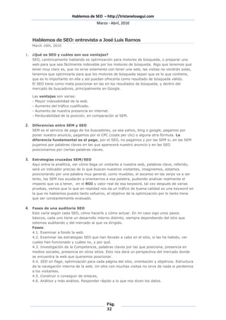 Hablemos de SEO – http://tristanelosegui.com
                                        Marzo - Abril, 2010



   Hablemos de SEO: entrevista a José Luis Ramos
   March 16th, 2010

1. ¿Qué es SEO y cuáles son sus ventajas?
   SEO, canónicamente hablando es optimización para motores de búsqueda, o preparar una
   web para que sea fácilmente indexable por los motores de búsqueda. Algo que tenemos que
   tener muy claro es, que no sirve solamente con tener una web, las visitas no vendrán solas,
   tenemos que optimizarla para que los motores de búsqueda sepan que es lo que contiene,
   que es lo importante en ella y así puedan ofrecerla como resultado de búsqueda válido.
   El SEO tiene como meta posicionar en las en los resultados de búsqueda, y dentro del
   mercado de buscadores, principalmente en Google.

   Las ventajas son varias:
   - Mayor indexabilidad de la web.
   - Aumento del tráfico cualificado.
   - Aumento de nuestra presencia en internet.
   - Perdurabilidad de la posición, en comparación al SEM.

2. Diferencias entre SEM y SEO
   SEM es el servicio de pago de los buscadores, ya sea yahoo, bing o google, pagamos por
   poner nuestro anuncio, pagamos por el CPC (coste per clic) o alguna otra fórmula. La
   diferencia fundamental es el pago, por el SEO, no pagamos y por las SEM si, en las SEM
   pujamos por palabras claves en las que aparecerá nuestro anuncio y en las SEO
   posicionamos por ciertas palabras claves.

3. Estrategias cruzadas SEM/SEO
   Aquí entra la analítica, ver cómo llega un visitante a nuestra web, palabras clave, referido,
   será un indicador preciso de lo que buscan nuestros visitantes, imaginemos, estamos
   posicionando por una palabra muy general, como muebles, el ascenso en las serps va a ser
   lento, las SEM nos ayudarán a orientarnos a esa palabra, pudiendo analizar realmente el
   impacto que va a tener, en el ROI y valor real de esa keyword, tal vez después de varias
   pruebas, vemos que lo que en realidad nos da un tráfico de buena calidad es una keyword en
   la que no habíamos puesto tanto esfuerzo, el objetivo de la optimización por lo tanto tiene
   que ser constantemente evaluado.

4. Fases de una auditoría SEO
   Esto varía según cada SEO, cómo hacerlo y cómo actuar. En mi caso sigo unos pasos
   básicos, cada uno tiene un desarrollo interno distinto, siempre dependiendo del sitio que
   estemos auditando y del mercado al que va dirigido.
   Fases:
   4.1. Examinar a fondo la web.
   4.2. Examinar las estrategias SEO que han llevado a cabo en el sitio, si las ha habido, ver
   cuales han funcionado y cuáles no, y por qué.
   4.3. Investigación de la Competencia, palabras claves por las que posiciona, presencia en
   medios sociales, presencia en otros sitios. Esto nos dará un perspectiva del mercado donde
   se encuentra la web que queremos posicionar.
   4.4. SEO on Page, optimización para cada página del sitio, orientación y objetivos. Estructura
   de la navegación interna de la web. Un sitio con muchas visitas no sirve de nada si perdemos
   a los visitantes.
   4.5. Construir o conseguir de enlaces,
   4.6. Análisis y más análisis. Responder rápido a lo que nos dicen los datos.




                                              Pág.
                                              32
 