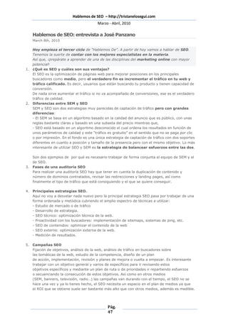Hablemos de SEO – http://tristanelosegui.com
                                        Marzo - Abril, 2010

   Hablemos de SEO: entrevista a José Panzano
   March 8th, 2010

   Hoy empieza el tercer ciclo de “Hablemos De”. A partir de hoy vamos a hablar de SEO.
   Tenemos la suerte de contar con los mejores especialistas en la materia.
   Así que, ¡prepárate a aprender de una de las disciplinas del marketing online con mayor
   potencial!
1. ¿Qué es SEO y cuáles son sus ventajas?
   El SEO es la optimización de páginas web para mejorar posiciones en los principales
   buscadores como medio, pero el verdadero fin es incrementar el tráfico en tu web y
   tráfico calificado. Es decir, usuarios que están buscando tu producto y tienen capacidad de
   conversión.
   De nada sirve aumentar el tráfico si no va acompañado de conversiones, ese es el verdadero
   tráfico de calidad.
2. Diferencias entre SEM y SEO
   SEM y SEO son dos estrategias muy parecidas de captación de tráfico pero con grandes
   diferencias:
   - El SEM se basa en un algoritmo basado en la calidad del anuncio que es público, con unas
   reglas bastante claras y basado en una subasta del precio mientras que,
   - SEO está basado en un algoritmo desconocido el cual ordena los resultados en función de
   unos parámetros de calidad y este “tráfico es gratuito” en el sentido que no se paga por clic
   o por impresión. En el fondo es una única estrategia de captación de tráfico con dos soportes
   diferentes en cuanto a posición y tamaño de la presencia pero con el mismo objetivo. Lo más
   interesante de utilizar SEO y SEM es la estrategia de balancear esfuerzos entre las dos.

   Son dos ejemplos de por qué es necesario trabajar de forma conjunta el equipo de SEM y el
   de SEO.
3. Fases de una auditoría SEO
   Para realizar una auditoría SEO hay que tener en cuenta la duplicación de contenido y
   número de dominios contratados, revisar las redirecciones y landing pages, así como
   finalmente el tipo de tráfico que está consiguiendo y el que se quiere conseguir.

4. Principales estrategias SEO.
   Aquí no voy a desvelar nada nuevo pero la principal estrategia SEO pasa por trabajar de una
   forma ordenada y metódica cubriendo el amplio espectro de técnicas a utilizar:
   - Estudio de mercado o de tráfico
   - Desarrollo de estrategia.
   - SEO técnico: optimización técnica de la web.
   - Proactividad con los buscadores: implementación de sitemaps, sistemas de ping, etc.
   - SEO de contenidos: optimizar el contenido de la web
   - SEO externo: optimización externa de la web.
   - Medición de resultados.

5. Campañas SEO
   Fijación de objetivos, análisis de la web, análisis de tráfico en buscadores sobre
   las temáticas de la web, estudio de la competencia, diseño de un plan
   de acción, implementación, revisión y planes de mejora o vuelta a empezar. Es interesante
   trabajar con un objetivo general y varios de específicos para ir revisando estos
   objetivos específicos y mediante un plan de ruta o de prioridades ir repartiendo esfuerzos
   o secuenciando la consecución de estos objetivos. Así como en otros medios
   (SEM, banners, televisión, radio…) las campañas van durando con el tiempo, el SEO no se
   hace una vez y ya lo tienes hecho, el SEO necesita un espacio en el plan de medios ya que
   el ROI que se obtiene suele ser bastante más alto que con otros medios, además es medible.




                                              Pág.
                                              47
 