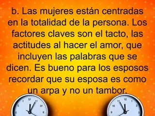 b. Las mujeres están centradas
en la totalidad de la persona. Los
factores claves son el tacto, las
actitudes al hacer el amor, que
incluyen las palabras que se
dicen. Es bueno para los esposos
recordar que su esposa es como
un arpa y no un tambor.
 