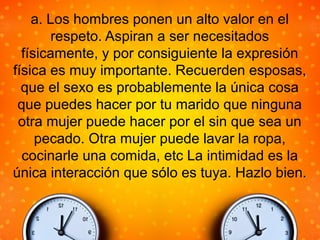 a. Los hombres ponen un alto valor en el
respeto. Aspiran a ser necesitados
físicamente, y por consiguiente la expresión
física es muy importante. Recuerden esposas,
que el sexo es probablemente la única cosa
que puedes hacer por tu marido que ninguna
otra mujer puede hacer por el sin que sea un
pecado. Otra mujer puede lavar la ropa,
cocinarle una comida, etc La intimidad es la
única interacción que sólo es tuya. Hazlo bien.
 
