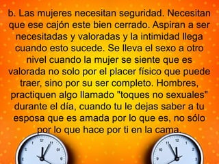 b. Las mujeres necesitan seguridad. Necesitan
que ese cajón este bien cerrado. Aspiran a ser
necesitadas y valoradas y la intimidad llega
cuando esto sucede. Se lleva el sexo a otro
nivel cuando la mujer se siente que es
valorada no solo por el placer físico que puede
traer, sino por su ser completo. Hombres,
practiquen algo llamado "toques no sexuales"
durante el día, cuando tu le dejas saber a tu
esposa que es amada por lo que es, no sólo
por lo que hace por ti en la cama.
 