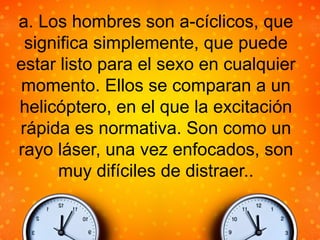 a. Los hombres son a-cíclicos, que
significa simplemente, que puede
estar listo para el sexo en cualquier
momento. Ellos se comparan a un
helicóptero, en el que la excitación
rápida es normativa. Son como un
rayo láser, una vez enfocados, son
muy difíciles de distraer..
 