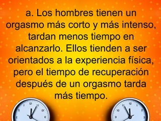 a. Los hombres tienen un
orgasmo más corto y más intenso,
tardan menos tiempo en
alcanzarlo. Ellos tienden a ser
orientados a la experiencia física,
pero el tiempo de recuperación
después de un orgasmo tarda
más tiempo.
 