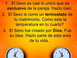 1. El Sexo es casi lo unico que es
exclusivo de la pareja. Hazlo bien.
2. El Sexo is como un termostato de
tu matrimonio. Como esta la
temperatura en tu cuarto?
3. El Sexo fue creado por Dios. Fue
su idea. Hazlo parte de esta area
de tu vida. .
 