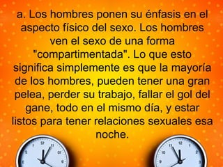 a. Los hombres ponen su énfasis en el
aspecto físico del sexo. Los hombres
ven el sexo de una forma
"compartimentada". Lo que esto
significa simplemente es que la mayoría
de los hombres, pueden tener una gran
pelea, perder su trabajo, fallar el gol del
gane, todo en el mismo día, y estar
listos para tener relaciones sexuales esa
noche.
 