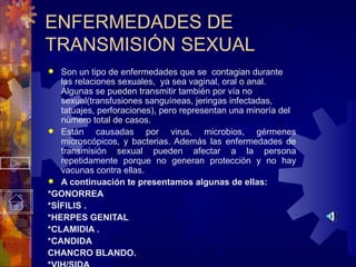 ENFERMEDADES DE TRANSMISIÓN SEXUAL Son un tipo de enfermedades que se  contagian durante las relaciones sexuales,  ya sea vaginal, oral o anal.  Algunas se pueden transmitir también por vía no sexual (transfusiones sanguíneas, jeringas infectadas, tatuajes, perforaciones) , pero representan una minoría del número total de casos.  Están causadas por virus, microbios, gérmenes microscópicos, y bacterias. Además las enfermedades de transmisión sexual pueden afectar a la persona repetidamente porque no generan protección y no hay vacunas contra ellas. A continuación te presentamos algunas de ellas: *GONORREA  *SÍFILIS . *HERPES GENITAL *CLAMIDIA . *CANDIDA CHANCRO BLANDO. *VIH/SIDA 