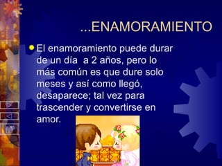 ...ENAMORAMIENTO El enamoramiento puede durar de un día  a 2 años, pero lo más común es que dure solo meses y así como llegó, desaparece; tal vez para trascender y convertirse en amor. 