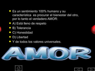 AMOR Es un sentimiento 100% humano y su característica  es procurar el bienestar del otro, por lo tanto el verdadero AMOR: A) Está lleno de respeto B) Tolerancia C) Honestidad D) Libertad Y de todos los valores universales. 