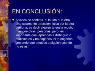 EN CONCLUSIÓN: A veces no sentirás  ni lo uno ni lo otro, sino solamente atracción física por la otra persona, es decir alguien te gusta mucho más que otras  personas; pero  es importante que  aprendas a distinguir lo que sientes y no engañes, ni te engañes; creyendo que amabas a alguien cuando no es así. 