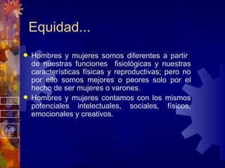 Equidad... Hombres y mujeres somos diferentes a partir  de nuestras funciones  fisiológicas y nuestras características físicas y reproductivas; pero no por ello somos mejores o peores solo por el hecho de ser mujeres o varones. Hombres y mujeres contamos con los mismos potenciales intelectuales, sociales, físicos, emocionales y creativos. 