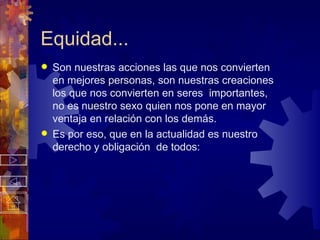 Equidad... Son nuestras acciones las que nos convierten en mejores personas, son nuestras creaciones los que nos convierten en seres  importantes, no es nuestro sexo quien nos pone en mayor ventaja en relación con los demás. Es por eso, que en la actualidad es nuestro derecho y obligación  de todos: 